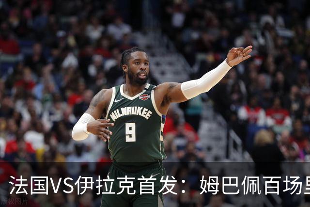 法国VS伊拉克首发：姆巴佩百场里程碑 奥利塞配登贝莱